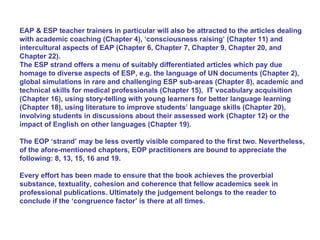 EAP & ESP teacher trainers in particular will also be attracted to the articles dealing with academic coaching (Chapter 4), ‘consciousness raising’ (Chapter 11) and intercultural aspects of EAP (Chapter 6, Chapter 7, Chapter 9, Chapter 20, and Chapter 22). The ESP strand offers a menu of suitably differentiated articles which pay due homage to diverse aspects of ESP, e.g. the language of UN documents (Chapter 2), global simulations in rare and challenging ESP sub-areas (Chapter 8), academic and technical skills for medical professionals (Chapter 15),  IT vocabulary acquisition (Chapter 16), using story-telling with young learners for better language learning (Chapter 18), using literature to improve students’ language skills (Chapter 20), involving students in discussions about their assessed work (Chapter 12) or the impact of English on other languages (Chapter 19). The EOP ‘strand’ may be less overtly visible compared to the first two. Nevertheless, of the afore-mentioned chapters, EOP practitioners are bound to appreciate the following: 8, 13, 15, 16 and 19. Every effort has been made to ensure that the book achieves the proverbial substance, textuality, cohesion and coherence that fellow academics seek in professional publications. Ultimately the judgement belongs to the reader to conclude if the ‘congruence factor’ is there at all times.  