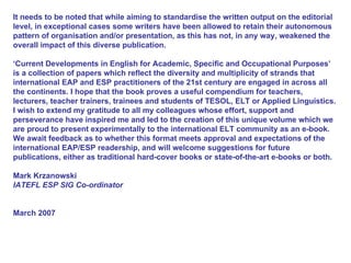 It needs to be noted that while aiming to standardise the written output on the editorial level, in exceptional cases some writers have been allowed to retain their autonomous pattern of organisation and/or presentation, as this has not, in any way, weakened the overall impact of this diverse publication.  ‘ Current Developments in English for Academic, Specific and Occupational Purposes’ is a collection of papers which reflect the diversity and multiplicity of strands that international EAP and ESP practitioners of the 21st century are engaged in across all the continents. I hope that the book proves a useful compendium for teachers, lecturers, teacher trainers, trainees and students of TESOL, ELT or Applied Linguistics. I wish to extend my gratitude to all my colleagues whose effort, support and perseverance have inspired me and led to the creation of this unique volume which we are proud to present experimentally to the international ELT community as an e-book. We await feedback as to whether this format meets approval and expectations of the international EAP/ESP readership, and will welcome suggestions for future publications, either as traditional hard-cover books or state-of-the-art e-books or both. Mark Krzanowski IATEFL ESP SIG Co-ordinator March 2007  