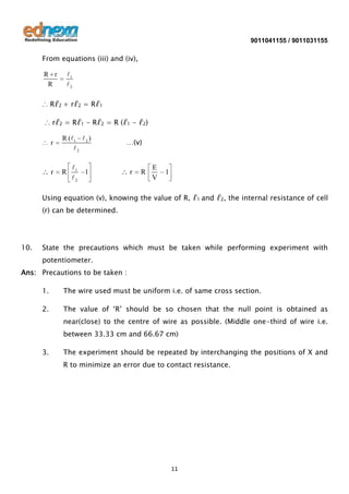 9011041155 / 9011031155

From equations (iii) and (iv),
R r
R

1
2

∴ Rℓ2 + rℓ2 = Rℓ1
∴ rℓ2 = Rℓ1 - Rℓ2 = R (ℓ1 - ℓ2)
r

R ( 1  2 )
2

r

R

1
2

…(v)

1

r

R

E
V

1

Using equation (v), knowing the value of R, ℓ1 and ℓ2, the internal resistance of cell
(r) can be determined.

10.

State the precautions which must be taken while performing experiment with
potentiometer.

Ans: Precautions to be taken :
1.

The wire used must be uniform i.e. of same cross section.

2.

The value of ‘R’ should be so chosen that the null point is obtained as
near(close) to the centre of wire as possible. (Middle one-third of wire i.e.
between 33.33 cm and 66.67 cm)

3.

The experiment should be repeated by interchanging the positions of X and
R to minimize an error due to contact resistance.

11

 