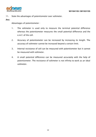 9011041155 / 9011031155

11.

State the advantages of potentiometer over voltmeter.

Ans:
Advantages of potentiometer :
1.

The voltmeter is used only to measure the terminal potential difference
whereas the potentiometer measures the small potential difference and the
e.m.f. of the cell.

2.

Accuracy of potentiometer can be increased by increasing its length. The
accuracy of voltmeter cannot be increased beyond a certain limit.

3.

Internal resistance of cell can be measured with potentiometer but it cannot
be measured with voltmeter.

4.

A small potential difference can be measured accurately with the help of
potentiometer. The resistance of voltmeter is not infinity to work as an ideal
voltmeter.

12

 