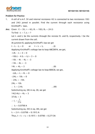 9011041155 / 9011031155

Problem for Practice
1.

A cell of e.m.f. 3V and internal resistance 4Ω is connected to two resistances 10Ω
and 24Ω joined in parallel. Find the current through each resistance using
Kirchhoff’s laws.

Ans: Given : E = 3V, r = 4Ω, R1 = 10Ω, R2 = 24 Ω
To find : I1 = ?, I2 = ?
Let I1 and I2 be the currents through the resistor R1 and R2 respectively. I be the
current drawn from the cell.
At junction B, applying Kirchhoff’s law we get
I - I1 - I2 = 0

or

I = I 1 + I2

…(I)

Applying Kirchhoff’s voltage law to loop ABCDEFA, we get,
-I1R1 - Ir + E = 0
-10(I1) - 4 (I1 + I2) + 3 = 0
-10I1 - 4I1 - 4I2 = -3
-14I1 - 4I2 = -3
14I1 + 4I2 = 3

…(II)

Applying Kirchhoff’s voltage law to loop BDECB, we get,
-I2R2 + I1 + R1 = 0
-24I2 + 10I1 = 0
- 24I2 = -10I1
24I2 = 10I1
∴ I1 = 2.4I2

…(III)

Substituting eq. (III) in eq. (II), we get
14(2.4I2) + 4I2 = 3
37.6I2 = 3
3
I2
37.6
∴ I2 = 0.0798 A
Substituting eq. (IV) in eq. (III), we get
I1 = 2.4 × 0.0798 = 0.1915 A
Thus, I = I1 + I2 = 0.1915 + 0.0798 = 0.2713A

13

 