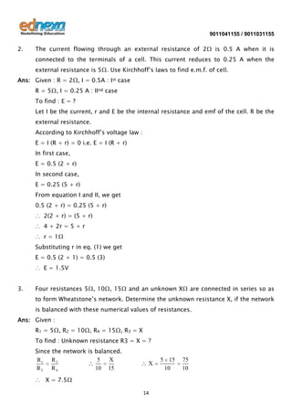 9011041155 / 9011031155

2.

The current flowing through an external resistance of 2Ω is 0.5 A when it is
connected to the terminals of a cell. This current reduces to 0.25 A when the
external resistance is 5Ω. Use Kirchhoff’s laws to find e.m.f. of cell.

Ans: Given : R = 2Ω, I = 0.5A : Ist case
R = 5Ω, I = 0.25 A : IInd case
To find : E = ?
Let I be the current, r and E be the internal resistance and emf of the cell. R be the
external resistance.
According to Kirchhoff’s voltage law :
E = I (R + r) = 0 i.e. E = I (R + r)
In first case,
E = 0.5 (2 + r)
In second case,
E = 0.25 (5 + r)
From equation I and II, we get
0.5 (2 + r) = 0.25 (5 + r)
∴ 2(2 + r) = (5 + r)
∴ 4 + 2r = 5 + r
∴ r = 1Ω
Substituting r in eq. (1) we get
E = 0.5 (2 + 1) = 0.5 (3)
∴ E = 1.5V
3.

Four resistances 5Ω, 10Ω, 15Ω and an unknown XΩ are connected in series so as
to form Wheatstone’s network. Determine the unknown resistance X, if the network
is balanced with these numerical values of resistances.

Ans: Given :
R1 = 5Ω, R2 = 10Ω, R4 = 15Ω, R3 = X
To find : Unknown resistance R3 = X = ?
Since the network is balanced.
5
X
R3
R1
R2 R4
10 15

X

∴ X = 7.5Ω
14

5 15
10

75
10

 