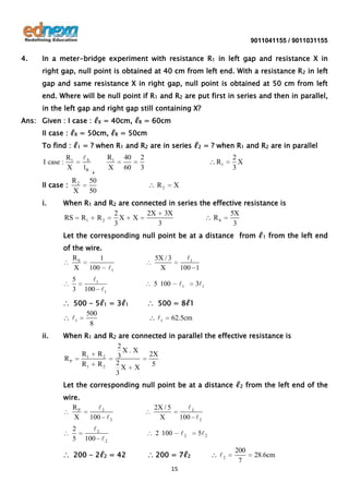 9011041155 / 9011031155

4.

In a meter-bridge experiment with resistance R1 in left gap and resistance X in
right gap, null point is obtained at 40 cm from left end. With a resistance R 2 in left
gap and same resistance X in right gap, null point is obtained at 50 cm from left
end. Where will be null point if R1 and R2 are put first in series and then in parallel,
in the left gap and right gap still containing X?

Ans: Given : I case : ℓX = 40cm, ℓR = 60cm
II case : ℓX = 50cm, ℓR = 50cm
To find : ℓ1 = ? when R1 and R2 are in series ℓ2 = ? when R1 and R2 are in parallel
X
1R ,
R
50
II case : 2
X
50
I case :

i.

R1
X

R1
X

40
60

2
3

R1
R2

2
X
3

X

When R1 and R2 are connected in series the effective resistance is
2
2X 3X
5X
RS R1 R 2
X X
RS
3
3
3
Let the corresponding null point be at a distance from ℓ1 from the left end
of the wire.
RS
1
X 100 1
5
3

1
100 1

∴ 500 - 5ℓ1 = 3ℓ1
500
1
8
ii.

5X / 3
X

1
100 1

5 100

1

31

∴ 500 = 8ℓ1

1

62.5cm

When R1 and R2 are connected in parallel the effective resistance is
2
X.X
R1 R 2
2X
3
RP
2
R1 R 2
5
X X
3
Let the corresponding null point be at a distance ℓ2 from the left end of the
wire.
RP
X
2
5

2
100  2

2
100  2

∴ 200 - 2ℓ2 = 42

2X / 5
X

2
100  2

2 100

2

∴ 200 = 7ℓ2
15

5 2

2

200
7

28.6cm

 