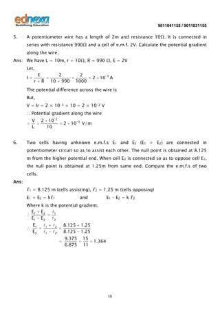9011041155 / 9011031155

5.

A potentiometer wire has a length of 2m and resistance 10Ω. It is connected in
series with resistance 990Ω and a cell of e.m.f. 2V. Calculate the potential gradient
along the wire.

Ans: We have L = 10m, r = 10Ω, R = 990 Ω, E = 2V
Let,
I

E
r

2
10 990

R

2
1000

2

10

3

A

The potential difference across the wire is
But,
V = Ir = 2 × 10-3 × 10 = 2 × 10-2 V
∴ Potential gradient along the wire
V
L

6.

2

10
10

2

2

10

3

V/m

Two cells having unknown e.m.f.s E1 and E2 (E1 > E2) are connected in
potentiometer circuit so as to assist each other. The null point is obtained at 8.125
m from the higher potential end. When cell E2 is connected so as to oppose cell E1,
the null point is obtained at 1.25m from same end. Compare the e.m.f.s of two
cells.

Ans:
ℓ1 = 8.125 m (cells assisting), ℓ2 = 1.25 m (cells opposing)
E1 + E2 = kℓ1

and

E1 – E2 = k ℓ2

Where k is the potential gradient.
E1 E2
1
E1 E2
2

E1
E2

1
1

2
2

8.125
8.125

1.25
1.25

9.375
6.875

15
11

1.364

16

 