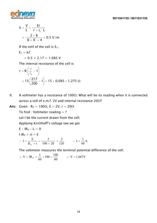 9011041155 / 9011031155

k

V
L

Er
r rc L
2

8

8
0

0.5 V/m

4

If the emf of the cell is E1,
E1 = kℓ
= 0.5 × 2.17 = 1.085 V
The internal resistance of the cell is

r

R
15

9.


1

1

217
200

1

15

0.085

1.275

A voltmeter has a resistance of 100Ω. What will be its reading when it is connected
across a cell of e.m.f. 2V and internal resistance 20Ω?

Ans: Given : RV = 100Ω, E = 2V, r = 20Ω
To find : Voltmeter reading = ?
Let I be the current drawn from the cell.
Applying Kirchhoff’s voltage law we get
E - IRV - Ir = 0
I (RV + r) = E
E
I
RV r

2
100

20

2
120

I

1
A
60

The voltmeter measures the terminal potential difference of the cell.
1
100
V IR V
100
V 1.667V
60
60

18

 