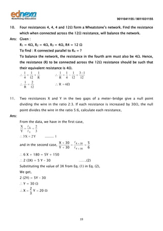 9011041155 / 9011031155

10.

Four resistances 4, 4, 4 and 12Ω form a Wheatstone’s network. Find the resistance
which when connected across the 12Ω resistance, will balance the network.

Ans: Given :
R1 = 4Ω, R2 = 4Ω, R3 = 4Ω, R4 = 12 Ω
To find : R connected parallel to R4 = ?
To balance the network, the resistance in the fourth arm must also be 4Ω. Hence,
the resistance (R) to be connected across the 12Ω resistance should be such that
their equivalent resistance is 4Ω.
1
1
1
1 1
1
4 12 R
R 4 12
1
2
R 6
R 12
11.

3 1
12

Two resistances X and Y in the two gaps of a meter-bridge give a null point
dividing the wire in the ratio 2:3. If each resistance is increased by 30Ω, the null
point divides the wire in the ratio 5:6, calculate each resistance,

Ans:
From the data, we have in the first case,
X X 2
Y Y 3

3X

2Y

........... 1

and in the second case,

X
Y

30
30

X

30

Y

30

5
6

∴ 6 X + 180 = 5Y + 150
∴ 2 (3X) = 5 Y – 30

…….(2)

Substituting the value of 3X from Eq. (1) in Eq. (2),
We get,
2 (2Y) = 5Y – 30
∴ Y = 30 Ω
2
X
Y 20
3

19

 