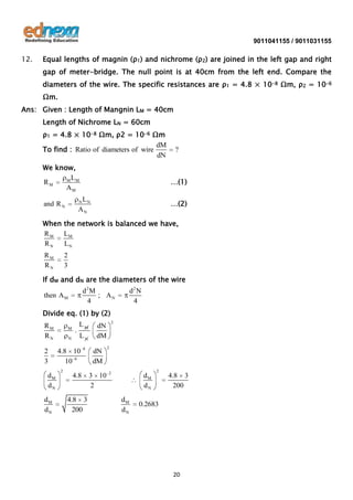 9011041155 / 9011031155

12.

Equal lengths of magnin (ρ1) and nichrome (ρ2) are joined in the left gap and right
gap of meter-bridge. The null point is at 40cm from the left end. Compare the
diameters of the wire. The specific resistances are ρ1 = 4.8 × 10-8 Ωm, ρ2 = 10-6
Ωm.

Ans: Given : Length of Mangnin LM = 40cm
Length of Nichrome LN = 60cm
ρ1 = 4.8 × 10-8 Ωm, ρ2 = 10-6 Ωm
dM
To find : Ratio of diameters of wire
dN
We know,
M LM
RM
AM

…(1)

LN
AN

…(2)

N

and R N

?

When the network is balanced we have,
R M LM
RN
LN
RM
RN

2
3

If dM and dN are the diameters of the wire
d2M
; AN
4

then A M

d2 N
4

Divide eq. (1) by (2)
RM
RN

2
3
dM
dN

dM
dN

M
N

.

LM
LN

4.8 10
10 6
2

8

4.8

4.8 3
200

2

dN
dM

dN
dM
3 10
2

2

2

dM
dN

dM
dN

2

4.8 3
200

0.2683

20

 