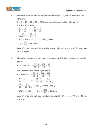 9011041155 / 9011031155

i.

When the resistance in each gap is increased by 15Ω, the resistance in the
left gap is
X’ = X + 15 = 20 + 15 = 35Ω, and the resistance in the right gap is
R’ = R + 15 = 45Ω.
L 'X
L 'R

X'
R'

L 'X
L 'R

35
45

L 'X
100 L 'X

35
45

9L 'X

7L 'X

700
700
16

L 'X

7
9
16L 'X

700

43.75 cm

Since L’X > LX , the null point shifts to the right by L’X - LX = 43.75 cm – 40
cm = 3.75cm.
ii.

When the resistance in each gap is shunted by 8 Ω, the resistance in the left
gap is
X ''

20 // 8

20
20

8
8

160
28

40
7

And the resistance in the right gap is
30 8 240 120
R '' 30 // 8
30 8
38
19

X"
R"

L "X
L "R

19
21

L "X
100 L "X

40L "X

1900

40/7
120 / 19

L "X
100 L "X

21L "X

1900

19L "X

L "X

1900
40

47.5cm

Since L’X > LX, the null point shifts to the right by L’X - LX = 47.5 cm – 40 cm
= 7.5cm.

24

 