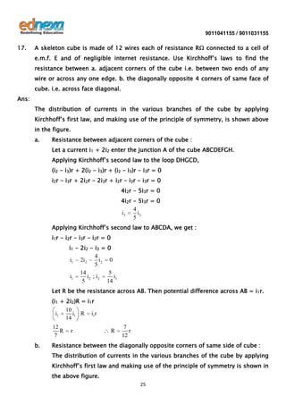 9011041155 / 9011031155

17.

A skeleton cube is made of 12 wires each of resistance RΩ connected to a cell of
e.m.f. E and of negligible internet resistance. Use Kirchhoff’s laws to find the
resistance between a. adjacent corners of the cube i.e. between two ends of any
wire or across any one edge. b. the diagonally opposite 4 corners of same face of
cube. i.e. across face diagonal.

Ans:
The distribution of currents in the various branches of the cube by applying
Kirchhoff’s first law, and making use of the principle of symmetry, is shown above
in the figure.
a.

Resistance between adjacent corners of the cube :
Let a current i1 + 2i2 enter the junction A of the cube ABCDEFGH.
Applying Kirchhoff’s second law to the loop DHGCD,
(i2 - i3)r + 2(i2 - i3)r + (i2 - i3)r - i3r = 0
i2r - i3r + 2i2r - 2i3r + i2r - i3r - i3r = 0
4i2r - 5i3r = 0
4i2r - 5i3r = 0
4
i3
i2
5
Applying Kirchhoff’s second law to ABCDA, we get :
i1r - i2r - i3r - i2r = 0
i1 - 2i2 - i3 = 0
4
i1 2i 2
i2 0
5
14
5
i1
i2 ; i2
i1
5
14
Let R be the resistance across AB. Then potential difference across AB = i1r.
(i1 + 2i2)R = i1r
10
i1
i1 R i1r
14

12
R
7
b.

r

R

7
r
12

Resistance between the diagonally opposite corners of same side of cube :
The distribution of currents in the various branches of the cube by applying
Kirchhoff’s first law and making use of the principle of symmetry is shown in
the above figure.
25

 