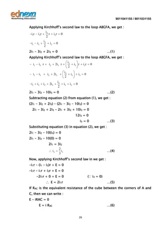 9011041155 / 9011031155

Applying Kirchhoff’s second law to the loop ABGFA, we get :
i2
i1r i3r
r i 2r 0
2
i2
i1 i3
i2 0
2
2i1 - 3i2 + 2i3 = 0

…(1)

Applying Kirchhoff’s second law to the loop ABGFA, we get :
i2
i1 i3 r
i 2 2i3 r
i3 r i3r 0
2
i1

i1

i3

i3

i2

i2

i2
2

2i3

2i3

i2
2

i3

i3

i3

i3

0

0

2i1 - 3i2 - 10i3 = 0

…(2)

Subtracting equation (2) from equation (1), we get :
(2i1 - 3i2 + 2i3) - (2i1 - 3i2 - 10i3) = 0
2i1 - 3i2 + 2i3 - 2i1 + 3i2 + 10i3 = 0
12i3 = 0
i3 = 0

…(3)

Substituting equation (3) in equation (2), we get :
2i1 - 3i2 - 10(i3) = 0
2i1 - 3i2 - 10(0) = 0
2i1 = 3i2
2
i2
i1
3

…(4)

Now, applying Kirchhoff’s second law in we get :
-i1r - (i1 - i3)r + E = 0
-i1r - i1r + i3r + E = 0
-2i1r + 0 + E = 0

(∵ i3 = 0)

∴ E = 2i1r

…(5)

If RAC is the equivalent resistance of the cube between the corners of A and
C, then we can write :
E - iRAC = 0
E = i RAC

…(6)

26

 