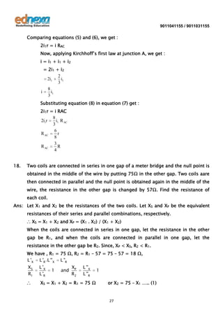 9011041155 / 9011031155

Comparing equations (5) and (6), we get :
2i1r = i RAC
Now, applying Kirchhoff’s first law at junction A, we get :
i = i 1 + i1 + i 2
= 2i1 + i2
2
2i1
i1
3
8
i
i1
3
Substituting equation (8) in equation (7) get :
2i1r = i RAC
8
2i1r
i1 R AC
3
6
R AC
r
8
3
R AC
R
4
18.

Two coils are connected in series in one gap of a meter bridge and the null point is
obtained in the middle of the wire by putting 75Ω in the other gap. Two coils aare
then connected in parallel and the null point is obtained again in the middle of the
wire, the resistance in the other gap is changed by 57Ω. Find the resistance of
each coil.

Ans: Let X1 and X2 be the resistances of the two coils. Let XS and XP be the equivalent
resistances of their series and parallel combinations, respectively.
∴ XS = X1 + X2 and XP = (X1 . X2) / (X1 + X2)
When the coils are connected in series in one gap, let the resistance in the other
gap be R1, and when the coils are connected in parallel in one gap, let the
resistance in the other gap be R2. Since, XP < XS, R2 < R1.
We have , R1 = 75 Ω, R2 = R1 – 57 = 75 – 57 = 18 Ω,
L 'X L 'R ' L ''X L "R

XS
R1

L 'X
L 'R

∴

XS = X1 + X2 = R1 = 75 Ω

1

and

XP
R2

L ''X
L ''R

1
or X2 = 75 – X1 ….. (1)

27

 