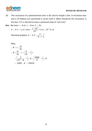 9011041155 / 9011031155

20.

The resistance of a potentiometer wire is 8Ω and its length is 8m. A resistance box
and a 2V battery are connected in series with it. What should be the resistance in
the box, if it is desired to have a potential drop of 1μV/mm?

Ans: We have r = 8 Ω, L = 8 m, E = 2V,
k

V/L

1 10
10 3

1 V /mm

Potential gradient, k

V /L

6

V/m
E

R

10

r
r L
.

Now,
R

r

R

Er
kL

Er
kL

E
kL

r
2

10

3

2000

8
8

1

1 r
8

2000
8

1

8

1992

29

3

V/m

 