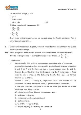 9011041155 / 9011031155

For a balanced bridge, Ig = 0.
O Ig = 0
∴ -I1R2 = -I2R4
∴ I1R2 = I2R4

…(2)

Dividing equation (1) by equation (2),
I 2 I3
I1R1
I1R 2 I 2 I 4
R1
R2

R3
R4

If any three resistance are known, we can determine the fourth resistance. This is
called balancing condition.
3.

Explain with neat circuit diagram, how will you determine the unknown resistance
by using a meter-bridge.

Ans: Meter bridge is a Wheatstone’s network used to determine unknown resistance.
R3
R
.
It works on the principle of balanced Wheatstone’s network, i.e. 1
R2 R4
Construction :
i.

It consists of a thin, uniform homogenous conducting wire of one meter
length which is stretched on a rectangular wooden board between two points
A and C. At A and C, there are two L-shaped copper strips C1 and C2.
Between C1 and C2, there is a third copper strip C3. A meter scale is fixed
below the wire to measure the balancing length. Two gaps are formed
between C1, C2 and C3.
Between A and C, a battery E, single-way key K and rheostat Rh are
connected

in series. Between B and D, a galvanometer is connected.

In one gap, unknown resistance X and in the other gap, known resistance
(resistance box) R is connected.
AC = long 1m uniform, thin and homogenous wire,
X = unknown resistance,
R = resistance box (known resistance)
G = galvanometer,
C1, C2 and C3 = copper strips,
K = single-way key, E = battery, Rh = rheostat.
3

 