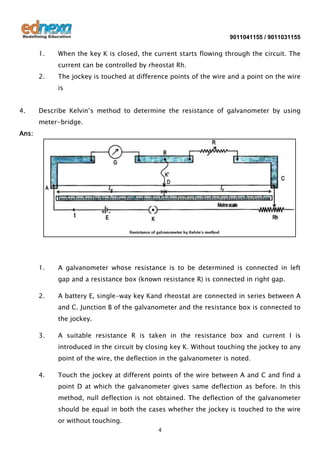 9011041155 / 9011031155

1.

When the key K is closed, the current starts flowing through the circuit. The
current can be controlled by rheostat Rh.

2.

The jockey is touched at difference points of the wire and a point on the wire
is

4.

Describe Kelvin’s method to determine the resistance of galvanometer by using
meter-bridge.

Ans:

1.

A galvanometer whose resistance is to be determined is connected in left
gap and a resistance box (known resistance R) is connected in right gap.

2.

A battery E, single-way key Kand rheostat are connected in series between A
and C. Junction B of the galvanometer and the resistance box is connected to
the jockey.

3.

A suitable resistance R is taken in the resistance box and current I is
introduced in the circuit by closing key K. Without touching the jockey to any
point of the wire, the deflection in the galvanometer is noted.

4.

Touch the jockey at different points of the wire between A and C and find a
point D at which the galvanometer gives same deflection as before. In this
method, null deflection is not obtained. The deflection of the galvanometer
should be equal in both the cases whether the jockey is touched to the wire
or without touching.
4

 