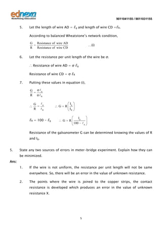 9011041155 / 9011031155

5.

Let the length of wire AD = ℓg and length of wire CD =ℓR.
According to balanced Wheatstone’s network condition,
G Resistance of wire AD
=
R
Resistance of wire CD

6.

…(i)

Let the resistance per unit length of the wire be σ.
∴ Resistance of wire AD = σ ℓg
Resistance of wire CD = σ ℓR

7.

Putting these values in equation (i),

G
=
R

g
R

G g
=
R R
ℓR = 100 - ℓg

G

R

G

Ig
IR
R

Ig
g

100

Resistance of the galvanometer G can be determined knowing the values of R
and Ig.
5.

State any two sources of errors in meter-bridge experiment. Explain how they can
be minimized.

Ans:
1.

If the wire is not uniform, the resistance per unit length will not be same
everywhere. So, there will be an error in the value of unknown resistance.

2.

The points where the wire is joined to the copper strips, the contact
resistance is developed which produces an error in the value of unknown
resistance X.

5

 