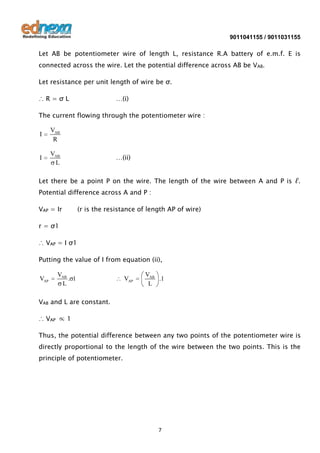 9011041155 / 9011031155

Let AB be potentiometer wire of length L, resistance R.A battery of e.m.f. E is
connected across the wire. Let the potential difference across AB be VAB.
Let resistance per unit length of wire be σ.
∴R=σL

…(i)

The current flowing through the potentiometer wire :

I

VAB
R

I

VAB
L

…(ii)

Let there be a point P on the wire. The length of the wire between A and P is ℓ.
Potential difference across A and P :
VAP = Ir

(r is the resistance of length AP of wire)

r = σ1
∴ VAP = I σ1
Putting the value of I from equation (ii),
VAP

VAB
. 1
L

VAP

VAB
.1
L

VAB and L are constant.
∴ VAP ∝ 1
Thus, the potential difference between any two points of the potentiometer wire is
directly proportional to the length of the wire between the two points. This is the
principle of potentiometer.

7

 