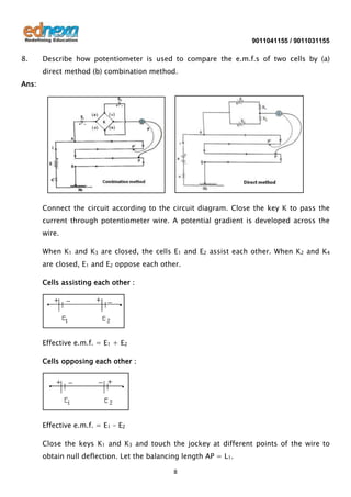 9011041155 / 9011031155

8.

Describe how potentiometer is used to compare the e.m.f.s of two cells by (a)
direct method (b) combination method.

Ans:

Connect the circuit according to the circuit diagram. Close the key K to pass the
current through potentiometer wire. A potential gradient is developed across the
wire.
When K1 and K3 are closed, the cells E1 and E2 assist each other. When K2 and K4
are closed, E1 and E2 oppose each other.
Cells assisting each other :

Effective e.m.f. = E1 + E2
Cells opposing each other :

Effective e.m.f. = E1 – E2
Close the keys K1 and K3 and touch the jockey at different points of the wire to
obtain null deflection. Let the balancing length AP = L1.
8

 