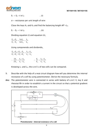 9011041155 / 9011031155

E1 + E2 =I σ L1

…(i)

σ = resistance per unit length of wire
Close the keys K2 and K4 and find the balancing length AP’=L2.
E1 – E2 = I σ L2

…(ii)

Dividing equation (i) and equation (ii),
E1 E 2
E1 E 2

I L1
I L2

L1
L2

Using componendo and dividendo,
E1 E 2 E1 E 2
E1 E 2 E1 E 2
2 E1
2 E2

L1 L 2
L1 L 2

L1 L 2
L1 L 2
E1
E2

L1 L 2
L1 L 2

Knowing L1 and L2, the e.m.f.s of two cells can be compared.
9.

Describe with the help of a neat circuit diagram how will you determine the internal
resistance of a cell by using potentiometer. Derive the necessary formula.

Ans: The potentiometer wire is connected in series with battery of e.m.f. E, key K and
rheostat Rh in order to establish a current in the circuit so that a potential gradient
is developed across the wire.

9

 