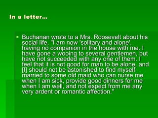 In a letter… Buchanan wrote to a Mrs. Roosevelt about his social life, "I am now 'solitary and alone', having no companion in the house with me. I have gone a wooing to several gentlemen, but have not succeeded with any one of them. I feel that it is not good for man to be alone, and [I] should not be astonished to find myself married to some old maid who can nurse me when I am sick, provide good dinners for me when I am well, and not expect from me any very ardent or romantic affection." 