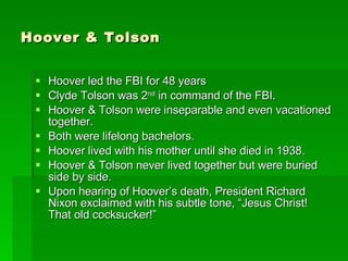 Hoover & Tolson Hoover led the FBI for 48 years Clyde Tolson was 2 nd  in command of the FBI. Hoover & Tolson were inseparable and even vacationed together. Both were lifelong bachelors. Hoover lived with his mother until she died in 1938. Hoover & Tolson never lived together but were buried side by side. Upon hearing of Hoover’s death, President Richard Nixon exclaimed with his subtle tone, “Jesus Christ! That old cocksucker!” 