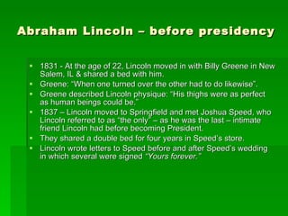 Abraham Lincoln – before presidency 1831 - At the age of 22, Lincoln moved in with Billy Greene in New Salem, IL & shared a bed with him. Greene: “When one turned over the other had to do likewise”. Greene described Lincoln physique: “His thighs were as perfect as human beings could be.” 1837 – Lincoln moved to Springfield and met Joshua Speed, who Lincoln referred to as “the only” – as he was the last – intimate friend Lincoln had before becoming President. They shared a double bed for four years in Speed’s store. Lincoln wrote letters to Speed before and after Speed’s wedding in which several were signed  “Yours forever.” 