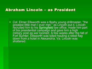Abraham Lincoln – as President Col. Elmer Ellsworth was a flashy young drillmaster, ''the greatest little man I ever met,'' as Lincoln put it. Lincoln recruited him to his  Springfield  law office, made him part of his presidential campaign and gave him a high military post as war loomed. A few weeks after the fall of Fort Sumter, Ellsworth was killed hauling a rebel flag down from a hotel in Alexandria, Va. Lincoln was shattered. 
