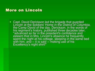 More on Lincoln Capt. David Derickson led the brigade that guarded Lincoln at the Soldiers' Home in the District of Columbia, the Camp David of the day. Derickson, in the words of his regiment's history, published three decades later, ''advanced so far in the president's confidence and esteem that in Mrs. Lincoln's absence he frequently spent the night at his cottage, sleeping in the same bed with him, and -- it is said -- making use of his Excellency's night shirt!'' 