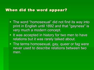 When did the word appear? The word “homosexual” did not find its way into print in English until 1892 and that "gayness" is very much a modern concept. It was accepted in history for two men to have relations but it was rarely talked about. The terms homosexual, gay, queer or fag were never used to describe relations between two men. 