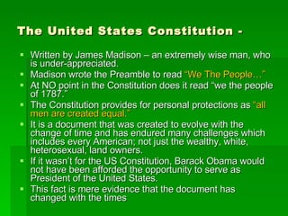 The United States Constitution - Written by James Madison – an extremely wise man, who is under-appreciated. Madison wrote the Preamble to read  “We The People…” At NO point in the Constitution does it read “we the people of 1787.” The Constitution provides for personal protections as  “all men are created equal.” It is a document that was created to evolve with the change of time and has endured many challenges which includes every American; not just the wealthy, white, heterosexual, land owners. If it wasn’t for the US Constitution, Barack Obama would not have been afforded the opportunity to serve as President of the United States. This fact is mere evidence that the document has changed with the times 