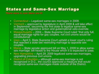 States and Same-Sex Marriage  There were 4, now there are 6! Connecticut  – Legalized same-sex marriages in 2009. Vermont  – approved by legislature in April 2009 & will take effect in September, becoming the first state to legalize same-sex marriage by legislative action and gubernatorial veto-override. Massachusetts  – 2004 – State Supreme Court ruled “that only full, equal marriage rights for gay couples, not civil unions would be constitutional.” Iowa  – April 3, State Supreme Court upheld a lower court’s ruling that rejected a state law restricting marriage to opposite sex couples. Maine  – State senate approved bill on May 1, 2009 to allow same-sex marriage; bill heads to the House which it is expected to pass. New Hampshire  – April 29, 2009 legalized same-sex marriages, upgrading previous civil unions. District of Columbia  – although same-sex marriage is not recognized in D.C., the council approved a measure that would recognize same-sex marriages made outside of the District. 