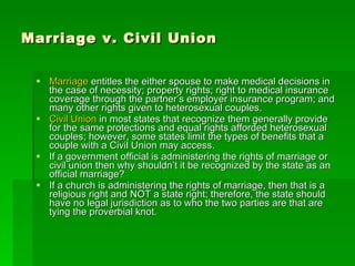 Marriage v. Civil Union Marriage  entitles the either spouse to make medical decisions in the case of necessity; property rights; right to medical insurance coverage through the partner’s employer insurance program; and many other rights given to heterosexual couples. Civil Union  in most states that recognize them generally provide for the same protections and equal rights afforded heterosexual couples; however, some states limit the types of benefits that a couple with a Civil Union may access. If a government official is administering the rights of marriage or civil union then why shouldn’t it be recognized by the state as an official marriage? If a church is administering the rights of marriage, then that is a religious right and NOT a state right; therefore, the state should have no legal jurisdiction as to who the two parties are that are tying the proverbial knot. 