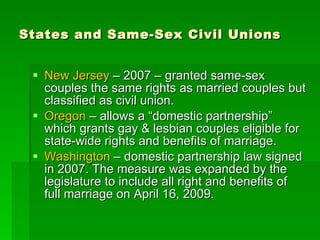 States and Same-Sex Civil Unions New Jersey  – 2007 – granted same-sex couples the same rights as married couples but classified as civil union. Oregon  – allows a “domestic partnership” which grants gay & lesbian couples eligible for state-wide rights and benefits of marriage. Washington  – domestic partnership law signed in 2007. The measure was expanded by the legislature to include all right and benefits of full marriage on April 16, 2009. 