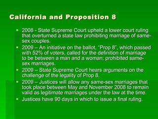 California and Proposition 8 2008 - State Supreme Court upheld a lower court ruling that overturned a state law prohibiting marriage of same-sex couples. 2009 – An initiative on the ballot, “Prop 8”, which passed with 52% of voters, called for the definition of marriage to be between a man and a woman; prohibited same-sex marriages. 2009 – State Supreme Court hears arguments on the challenge of the legality of Prop 8. 2009 – Justices will allow any same-sex marriages that took place between May and November 2008 to remain valid as legitimate marriages under the law at the time. Justices have 90 days in which to issue a final ruling. 