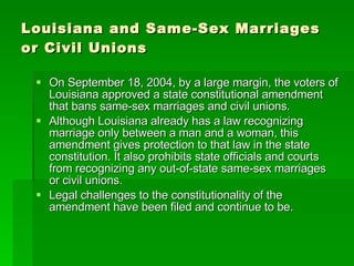 Louisiana and Same-Sex Marriages or Civil Unions On September 18, 2004, by a large margin, the voters of Louisiana approved a state constitutional amendment that bans same-sex marriages and civil unions. Although Louisiana already has a law recognizing marriage only between a man and a woman, this amendment gives protection to that law in the state constitution. It also prohibits state officials and courts from recognizing any out-of-state same-sex marriages or civil unions. Legal challenges to the constitutionality of the amendment have been filed and continue to be. 