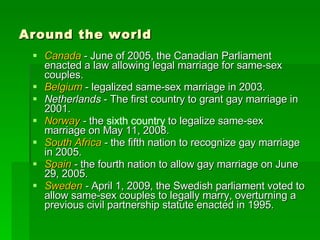 Around the world Canada  - June of 2005, the Canadian Parliament enacted a law allowing legal marriage for same-sex couples. Belgium  - legalized same-sex marriage in 2003.  Netherlands  - The first country to grant gay marriage in 2001. Norway  -  the  sixth country  to legalize same-sex marriage on May 11, 2008. South Africa  -  the fifth nation to recognize gay marriage in 2005. Spain  -  the fourth nation to allow gay marriage on June 29, 2005. Sweden  -  April 1, 2009, the Swedish parliament voted to allow same-sex couples to legally marry, overturning a previous civil partnership statute enacted in 1995. 