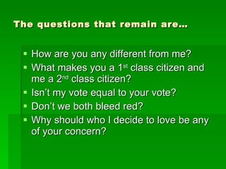 The questions that remain are… How are you any different from me? What makes you a 1 st  class citizen and me a 2 nd  class citizen? Isn’t my vote equal to your vote? Don’t we both bleed red? Why should who I decide to love be any of your concern? 