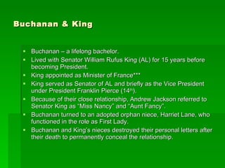 Buchanan & King Buchanan – a lifelong bachelor. Lived with Senator William Rufus King (AL) for 15 years before becoming President. King appointed as Minister of France*** King served as Senator of AL and briefly as the Vice President under President Franklin Pierce (14 th ). Because of their close relationship, Andrew Jackson referred to Senator King as “Miss Nancy” and “Aunt Fancy”. Buchanan turned to an adopted orphan niece, Harriet Lane, who functioned in the role as First Lady. Buchanan and King’s nieces destroyed their personal letters after their death to permanently conceal the relationship. 
