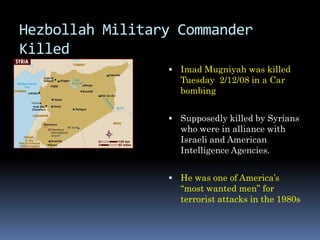Hezbollah Military Commander
Killed
                  Imad Mugniyah was killed
                   Tuesday 2/12/08 in a Car
                   bombing


                  Supposedly killed by Syrians
                   who were in alliance with
                   Israeli and American
                   Intelligence Agencies.


                  He was one of America’s
                   “most wanted men” for
                   terrorist attacks in the 1980s
