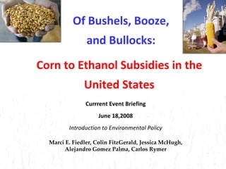 Of Bushels, Booze, and Bullocks: Currrent Event Briefing June 18,2008 Introduction to Environmental Policy Marci E. Fiedler, Colin FitzGerald,   Jessica McHugh, Alejandro Gomez Palma, Carlos Rymer Corn to Ethanol Subsidies in the United States 