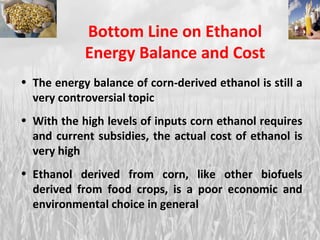 The energy balance of corn-derived ethanol is still a very controversial topic With the high levels of inputs corn ethanol requires and current subsidies, the actual cost of ethanol is very high Ethanol derived from corn, like other biofuels derived from food crops, is a poor economic and environmental choice in general Bottom Line on Ethanol Energy Balance and Cost 