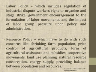 • Labor Policy – which includes regulation of
industrial dispute workers right to organize and
stage strike; government encouragement to the
formulation of labor movements, and the impact
of labor group pressure upon policy and
administration.
• Resource Policy – which have to do with such
concerns like shrinking farm population, price
control of agricultural products, form of
agricultural assistance and subsidies, cooperative
movements, land use planning, natural resource
conservation, energy supply, providing balance
between population and resources.
Source:https://www.slideshare.net/J2Gonzales/final-
presentation-project-alugtu-jr
 