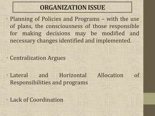 • Planning of Policies and Programs – with the use
of plans, the consciousness of those responsible
for making decisions may be modified and
necessary changes identified and implemented.
• Centralization Argues
• Lateral and Horizontal Allocation of
Responsibilities and programs
• Lack of Coordination
ORGANIZATIONISSUE
 
