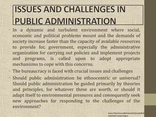 • In a dynamic and turbulent environment where social,
economic and political problems mount and the demands of
society increase faster than the capacity of available resources
to provide for, government, especially the administrative
organization for carrying out policies and implement projects
and programs, is called upon to adopt appropriate
mechanisms to cope with this concerns.
• The bureaucracy is faced with crucial issues and challenges
• Should public administration be ethnocentric or universal?
Should public administration be guided primarily by theories
and principles, for whatever these are worth, or should it
adapt itself to environmental pressures and consequently seek
new approaches for responding to the challenges of the
environment?
Source:https://www.slideshare.net/J2Gonzales/final-
presentation-project-alugtu-jr
 