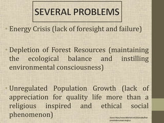 • Energy Crisis (lack of foresight and failure)
• Depletion of Forest Resources (maintaining
the ecological balance and instilling
environmental consciousness)
• Unregulated Population Growth (lack of
appreciation for quality life more than a
religious inspired and ethical social
phenomenon) Source:https://www.slideshare.net/J2Gonzales/final-
presentation-project-alugtu-jr
 