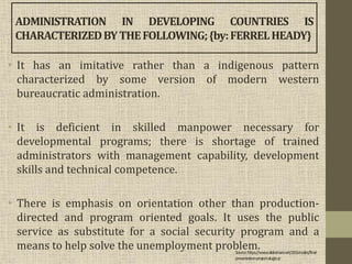 • It has an imitative rather than a indigenous pattern
characterized by some version of modern western
bureaucratic administration.
• It is deficient in skilled manpower necessary for
developmental programs; there is shortage of trained
administrators with management capability, development
skills and technical competence.
• There is emphasis on orientation other than production-
directed and program oriented goals. It uses the public
service as substitute for a social security program and a
means to help solve the unemployment problem.
ADMINISTRATION IN DEVELOPING COUNTRIES IS
CHARACTERIZEDBYTHEFOLLOWING;{by:FERRELHEADY}
Source:https://www.slideshare.net/J2Gonzales/final-
presentation-project-alugtu-jr
 