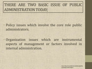 • Policy issues which involve the core role public
administrators.
• Organization issues which are instrumental
aspects of management or factors involved in
internal administration.
THERE ARE TWO BASIC ISSUE OF PUBLIC
ADMINISTRATIONTODAY;
Source:https://www.slideshare.net/J2Gonzales/final-
presentation-project-alugtu-jr
 