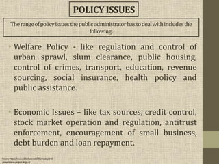 • Welfare Policy - like regulation and control of
urban sprawl, slum clearance, public housing,
control of crimes, transport, education, revenue
sourcing, social insurance, health policy and
public assistance.
• Economic Issues – like tax sources, credit control,
stock market operation and regulation, antitrust
enforcement, encouragement of small business,
debt burden and loan repayment.
POLICYISSUES
Therangeofpolicyissuesthepublicadministratorhastodealwithincludesthe
following:
Source:https://www.slideshare.net/J2Gonzales/final-
presentation-project-alugtu-jr
 