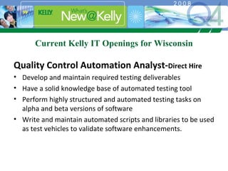 Current Kelly IT Openings for Wisconsin Quality Control Automation Analyst- Direct Hire Develop and maintain required testing deliverables Have a solid knowledge base of automated testing tool Perform highly structured and automated testing tasks on alpha and beta versions of software Write and maintain automated scripts and libraries to be used as test vehicles to validate software enhancements. 