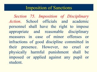 Section 75. Imposition of Disciplinary Action .  School officials and academic personnel shall have the right to impose appropriate and reasonable disciplinary measures in case of minor offenses or infractions of good discipline committed in their presence. However, no cruel or physically harmful punishment shall be imposed or applied against any pupil or student. Imposition of Sanctions 