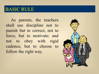 As parents, the teachers shall use discipline not to punish but to correct, not to force, but to motivate; and not to obey with rigid cadence, but to choose to follow the right way. BASIC RULE 